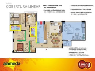 ALAMEDA
COBERTURA LINEAR PISO: CERÂMICA ESMALTADA
NAS ÁREAS ÚMIDAS;
PAREDES: CERÂMICA ESMALTADA
NAS PAREDES NAS ÁREAS ÚMIDAS; DEMAIS AMBIENTES: PINTURA PVA
EM TODO O APARTAMENTO;
TAMPO DE GRANITO NOS BANHEIROS;
TANQUE DE LOUÇA COM COLUNA;
GESSO NA ÁREA DE SERVIÇO E
BANHEIROS, SE NECESSÁRIO;
PONTO DE ÁGUA QUENTE.
PAREDE DE POSSÍVEL REMOÇÃO.
 