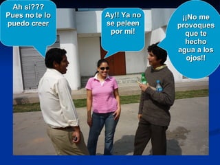 Ay!! Ya no se peleen por mi! ¡¡No me provoques que te hecho agua a los ojos!! Ah si??? Pues no te lo puedo creer 