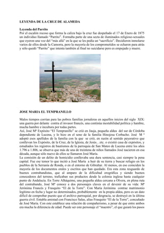 LEYENDA DE LA CRUZ DE ALAMEDA
Leyenda del Parrito
Por el escalón rocoso que forma la caliza bajo la cruz fue despeñado el 17 de Enero de 1875
un individuo llamado “Parrito”. Formaba parte de una secta de iluminados religioso-sexuales
que oyeron una voz del “más allá” en la que se les pedía un “sacrificio”. Decidieron inmolarse
varios de ellos desde la Camorra, pero la mayoría de los comprometidos se echaron para atrás
y sólo quedó “Parrito” que intenta también al final no suicidarse pero es empujado y muere.
JOSE MARIA EL TEMPRANILLO
Malos tiempos corrían para las pobres familias jornaleras en aquellos inicios del siglo XIX:
una guerra por delante contra el invasor francés, una continúa inestabilidad política y hambre,
mucha hambre e incultura por todas partes.
Así, José Mª Expósito “El Tempranillo” se crió en Jauja, pequeña aldea del sur de Córdoba
dependiente de Lucena, y lo hizo en el seno de la familia Hinojosa Corbacho. José M ª
adoptó esos apellidos de la familia con la que se crió, en razón al sentido peyorativo que
conllevan los Expósito, de la Cruz, de la Iglesia, de Jesús…etc. o existió casa de expósitos, y
estudiados los registros de bautismos de la parroquia de San Mateo de Lucena entre los años
1.796 a 1.806, se observa que más de una de treintena de niños llamados José nacieron en esa
década, aunque sólo nueve de ellos se llamaron José María.
La comisión de un delito de homicidio conllevaba una dura sentencia, casi siempre la pena
capital. Fue ese temor lo que incitó a José María a huir de su tierra y buscar refugio en los
pueblos de la Serranía de Ronda, o en el entorno de Gibraltar. Al menos, en eso coinciden la
mayoría de los documentos orales y escritos que han quedado. Era esta zona resguardo de
buenos contrabandistas, que al amparo de la dificultad orográfica y siendo buenos
conocedores del terreno, traficaban sus productos desde la colonia inglesa hasta cualquier
punto de Andalucía. En Torre Alháquime, una pequeña aldea cercana a Olvera, en plena ruta
del contrabando, José Mª conoce a dos personajes claves en el devenir de su vida: Mª
Jerónima Francés y Frasquito “El de la Torre”. Con María Jerónima contrae matrimonio
legítimo en fecha y lugar no determinados, probablemente en la propia aldea, pero es un dato
difícil de comprobar puesto que el archivo parroquial, por desgracia, se destruyó en la última
guerra cívil. Entabla amistad con Francisco Salas, alias Frasquito “El de la Torre”, concuñado
de José María. Con este establece una relación de compañerismo, a pesar de que entre ambos
era mucha la diferencia de edad. Puede ser este personaje el “maestro”, el que guiará los pasos
 
