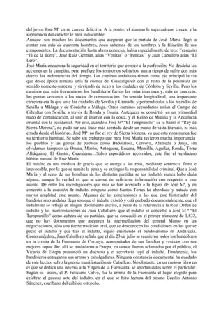 del joven José Mª en su carrera delictiva. A la postre, el alumno le superará con creces, y la
supremacía del carácter le hará indiscutible.
Aunque son muchos los documentos que aseguran que la partida de José María llegó a
contar con más de cuarenta hombres, poco sabemos de los nombres y la filiación de sus
componentes. La documentación hasta ahora conocida habla especialmente de tres: Frasquito
“El de la Torre”, José Ruiz Germán, alias “Venitas” o “Penitas”, y Juan Caballero alias “El
Lero”.
José María encuentra la seguridad en el territorio que conoce a la perfección. No desdeña las
acciones en la campiña, pero prefiere los territorios solitarios, aun a riesgo de sufrir con más
dureza las inclemencias del tiempo. Los caminos andaluces tienen como eje principal la vía
que desde época romana unía la cuenca del Guadalquivir con el resto de la península en
sentido noroeste-suroeste y sirviendo de nexo a las ciudades de Córdoba y Sevilla. Pero los
caminos que más frecuentaron los bandoleros fueron las rutas interiores y, más en concreto,
los puntos cercanos a los nudos de comunicación. En sentido longitudinal, una importante
carretera era la que unía las ciudades de Sevilla y Granada, y perpendicular a los trazados de
Sevilla a Málaga y de Córdoba a Málaga. Otros caminos secundarios unían el Campo de
Gibraltar con Sevilla, a través de Ronda y Osuna. Antequera se convirtió en un primordial
nudo de comunicación, al unir el interior con la costa, y el Reino de Murcia y la Andalucía
oriental con la occidental. Por esto, cuando a José Mª “El Tempranillo” se le llamó el “Rey de
Sierra Morena”, no pudo ser una frase más acertada desde un punto de vista literario, ni más
errada desde el histórico. José Mª no fue el rey de Sierra Morena, ya que esta zona nunca fue
su territorio habitual. Se sabe sin embargo que para José María tuvieron mucha importancia
los pueblos y las gentes de pueblos como Badolatosa, Corcoya, Alameda o Jauja, sin
olvidarnos tampoco de Osuna, Morón, Antequera, Lucena, Montilla, Aguilar, Ronda, Torre
Alháquime, El Gastor, Grazalema…Salvo esporádicos recorridos, este fue el verdadero
hábitat natural de José María.
El indulto es una medida de gracia que se otorga a los reos, mediante sentencia firme e
irrevocable, por la que se remite la pena y se extingue la responsabilidad criminal. Que a José
María y al resto de sus hombres de las distintas partidas se les indultó, nunca hubo duda
alguna, aunque la verdad es que se carece de suficiente información con respecto a este
asunto. De entre los investigadores que más se han acercado a la figura de José Mª, y en
concreto a la cuestión de indulto, ninguno como Santos Torres ha abordado y tratado con
mayor amplitud este asunto. Algunas de las conclusiones a las que este historiador del
bandolerismo andaluz llega son que el indulto existió y está probado documentalmente, que el
indulto no se reflejó en ningún documento escrito, a pesar de la referencia a la Real Orden de
indulto y las manifestaciones de Juan Caballero, que el indulto se concedió a José M ª “El
Tempranillo” como cabeza de las partidas, que se concedió en el primer trimestre de 1.832,
que no hay documentos que aseguren la intermediación del general Manso en las
negociaciones, sólo una fuerte tradición oral, que se desconocen las condiciones en las que se
pactó el indulto y que tras el indulto, siguió existiendo el bandolerismo en Andalucía.
Como anécdota, Juan Caballero señala que el día 23 de julio se reunieron todos los bandoleros
en la ermita de la Fuensanta de Corcoya, acompañados de sus familias y vestidos con sus
mejores ropas. De allí se trasladaron a Estepa, en donde fueron aclamados por el público, el
Vicario de Estepa pronunció un discurso y el secretario leyó el indulto. Finalmente, los
bandoleros entregaron sus armas y cabalgaduras. Ninguna constancia documental ha quedado
de este hecho, salvo la propia manifestación de Caballero. No obstante, en un curioso libro en
el que se dedica una novena a la Virgen de la Fuensanta, se aportan datos sobre el particular.
Según su autor, el P. Feliciano Calvo, fue la ermita de la Fuensanta el lugar elegido para
celebrar el gozoso acto del indulto, en el que se hizo lectura del mismo Cecilio Antonio
Sánchez, escribano del cabildo estepeño.
 