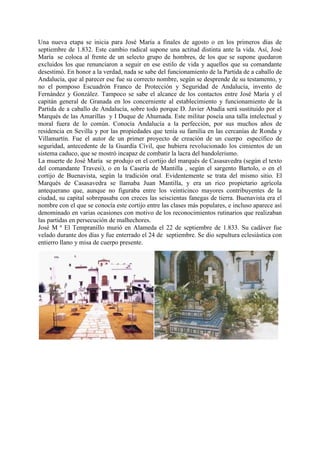 Una nueva etapa se inicia para José María a finales de agosto o en los primeros días de
septiembre de 1.832. Este cambio radical supone una actitud distinta ante la vida. Así, José
María se coloca al frente de un selecto grupo de hombres, de los que se supone quedaron
excluidos los que renunciaron a seguir en ese estilo de vida y aquellos que su comandante
desestimó. En honor a la verdad, nada se sabe del funcionamiento de la Partida de a caballo de
Andalucía, que al parecer ese fue su correcto nombre, según se desprende de su testamento, y
no el pomposo Escuadrón Franco de Protección y Seguridad de Andalucía, invento de
Fernández y González. Tampoco se sabe el alcance de los contactos entre José María y el
capitán general de Granada en los concerniente al establecimiento y funcionamiento de la
Partida de a caballo de Andalucía, sobre todo porque D. Javier Abadía será sustituido por el
Marqués de las Amarillas y I Duque de Ahumada. Este militar poseía una talla intelectual y
moral fuera de lo común. Conocía Andalucía a la perfección, por sus muchos años de
residencia en Sevilla y por las propiedades que tenía su familia en las cercanías de Ronda y
Villamartín. Fue el autor de un primer proyecto de creación de un cuerpo específico de
seguridad, antecedente de la Guardía Cívil, que hubiera revolucionado los cimientos de un
sistema caduco, que se mostró incapaz de combatir la lacra del bandolerismo.
La muerte de José María se produjo en el cortijo del marqués de Casasavedra (según el texto
del comandante Travesi), o en la Casería de Mantilla , según el sargento Bartolo, o en el
cortijo de Buenavista, según la tradición oral. Evidentemente se trata del mismo sitio. El
Marqués de Casasavedra se llamaba Juan Mantilla, y era un rico propietario agrícola
antequerano que, aunque no figuraba entre los veinticinco mayores contribuyentes de la
ciudad, su capital sobrepasaba con creces las seiscientas fanegas de tierra. Buenavista era el
nombre con el que se conocía este cortijo entre las clases más populares, e incluso aparece así
denominado en varias ocasiones con motivo de los reconocimientos rutinarios que realizaban
las partidas en persecución de malhechores.
José M ª El Tempranillo murió en Alameda el 22 de septiembre de 1.833. Su cadáver fue
velado durante dos días y fue enterrado el 24 de septiembre. Se dio sepultura eclesiástica con
entierro llano y misa de cuerpo presente.
 