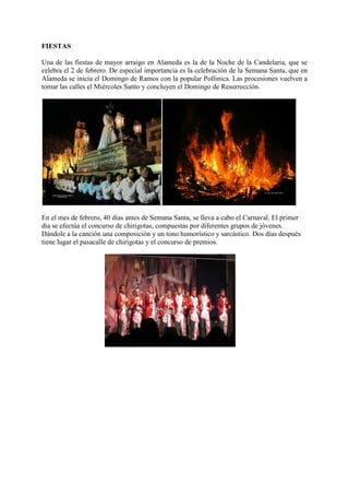 FIESTAS
Una de las fiestas de mayor arraigo en Alameda es la de la Noche de la Candelaria, que se
celebra el 2 de febrero. De especial importancia es la celebración de la Semana Santa, que en
Alameda se inicia el Domingo de Ramos con la popular Pollinica. Las procesiones vuelven a
tomar las calles el Miércoles Santo y concluyen el Domingo de Resurrección.
En el mes de febrero, 40 días antes de Semana Santa, se lleva a cabo el Carnaval. El primer
día se efectúa el concurso de chirigotas, compuestas por diferentes grupos de jóvenes.
Dándole a la canción una composición y un tono humorístico y sarcástico. Dos días después
tiene lugar el pasacalle de chirigotas y el concurso de premios.
 