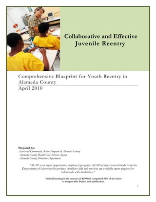 Collaborative and Effective Juvenile Reentry in Alameda County 2010-2015




                                       Collaborative and Effective
                                           Juvenile Reentry




Comprehensive Blueprint for Youth Reentry in
Alameda County
April 2010




Prepared by:
Associated Community Action Program of Alameda County
Alameda County Health Care Services Agency
Alameda County Probation Department

        "ACAP is an equal opportunity employer/program. ACAP receives federal funds from the
   Department of Labor on this project. Auxiliary aids and services are available upon request for
                                  individuals with disabilities."

                       Federal funding in the amount of $299,666 comprised 50% of the funds
                                      to support this Project and publication.
                                                                                                 i
 