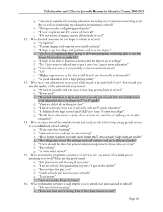 Collaborative and Effective Juvenile Reentry in Alameda County 2010-2015


          g. ―Anyone is capable of pursuing education including me. I can learn something every
              day as well as continuing my education in numerous schools‖
          h. ―Going everyday and getting good grades‖
          i. ―I have 3 options and I‘m aware of them all‖
          j. ―I‘m not aware of many, cannot afford trade school‖
12.     What kind of outcome do you hope to obtain in school?
          a. ―A diploma‖
          b. ―Masters degree and own my own small business‖
          c. ―I hope to go to college and graduate and have my degree‖
          d. ―Get lots of experience from going to different programs and being able to use the
              things I learned in everyday life‖
          e. ―I hope to be able to become a doctor and be able to go to college‖
          f. ―Me I just went to school just to get it over but I guess more education‖
          g. ―Currently not sure yet but possibly a visual communications‖
          h. ‖4.0‖
          i. ―Higher opportunity in life that could benefit me financially and mentally‖
          j. ―A good education with a high paying career‖
13.     What was your educational experience while in jail or juvenile hall if any? How would you
      rate the quality of the educational experience?
          a. ―School at juvenile hall was easy, it was okay getting back in school‖
          b. ‖It was easy‖
          c. ―It sucked education in jail is just to let you stay out of your cell. It is mainly lower
              level education that you obtain in 3rd or 4th grade‖
          d. ―Zero we didn‘t do nothing in class‖
          e. ―I know someone who was in jail with only an 8th grade education‖
          f. ―I obtained both high school and GED also have 18 units in college‖
          g. ―Inside their education is a joke, there schools are used for everything else besides
              education‖
14.     What services should be provided inside Jail and Juvenile hall to help young people return
      to a standardized school setting?
          a. ―Make sure they learning‖
          b. ―Assessment test and one on one tutoring‖
          c. ―Have better teachers to teach them better stuff. And actually help them get credits‖
          d. ―Providing class room like settings and real teachers and up to date text books‖
          e. ―There should be class for general education optional to those who are in jail‖
          f. ―Everything‖
          g. ―A more strict school‖
15.     What community programs, assistance or services are you aware of to assist you in
      returning to school? What are the good ones?
          a. ―Job placement and housing if necessary‖
          b. ―I am in school. And graduating in June if I get all the credits‖
          c. ―Internships that pay you‖
          d. ―Adult schools and continuation schools‖
          e. ―Math tutors‖
          f. ―America works, Project Choice‖
16.     What community services would inspire you to enroll, stay and succeed in school?
          a. ―Job and school training‖
          b. ―Fun ones that aren‘t boring. Like if they have hands on stuff‖

                                                                                          Page 65
 