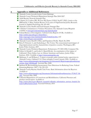 Collaborative and Effective Juvenile Reentry in Alameda County 2010-2015


2   Appendix 2: Additional References
     Alameda County Juvenile Justice Center Redesign
     Alameda County Probation Department Strategic Plan 2004-2007
     Adult Reentry Network Strategic Plan
     Colquitt, JA, Conlon, DE, Wesson MJ, Porter, COLH, Ng KY (2001). Justice at the
      Millennium: A Meta-Analytic Review of 25 years of Organizational Justice Research.
      Journal of Applied Psychology; 86: 425-445.
     Alameda County Health and Social Inequity Strategic Plan
     A lifetime Commitment to Violence Prevention: The Alameda County Blueprint
      available at www.preventioninstitute.org/alameda.html
     Federal Bureau of Investigation. Uniform Crime Reports (UCR). Available at
      http://jsdata.ojp.usdoj.gov/dataonline/,
      http://ag.ca.gov/cjsc/statisticsdatatabs/CrimeCity.htm, and
      http://www.fbi.gov/ucr/ucr.htm.
     Alameda County Sheriff‘s Office. Jail Population Profile. March 28, 2008.
     Betty P, Petteruti A, and Ziedenberg, J. The Vortex: The concentrated racial impact of
      drug imprisonment and the characteristics of punitive counties. Washington, DC:
      Justice Policy Institute, 2007.
     Alameda County Probation Department. Probationers. FY 2005-2006. Computer File.
     Ethlers S, Shiraldi V, and Lotke E. Racial Divide: An examination of the impact of
      California‘s Three Strikes Law on African Americans and Latinos. Justice Policy
      Institute, 2004. Available at http://www.justicepolicy.org
     McKinney T, and Williams J. A report on people under criminal justice supervision in
      Alameda County, Oakland, CA: Urban strategies Council. January 2006. Available at
      http://www.urbanstrategies.org/programs/csj/documents/Reportonpeopleundercjsup
      ervsion_final_020306.pdf. Accessed May 2008.
     Spelman D. Reconsidering Incarceration: New Directions for Reducing Crime. Federal
      Sentencing Reporter. 2007: 1*4): 221-233.
     Alameda County Reentry Health Task Force. Basic Information about the Receiver.
      Available at
      http://www.urbanstrategies.org/documents/Informationaboutthereceiver_07.06.07_bh
      .doc. Accessed May 2008.
     California Department of Corrections and Rehabilitation. California Prisoners and
      parolees annual report. Available at:
      http://www.cdcr.ca.gov/Reports_research/offender_information_services_branch/An
      nual/CalPrisArchive.html. Accessed February 2010




                                                                                Page 57
 