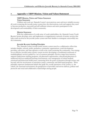 Collaborative and Effective Juvenile Reentry in Alameda County 2010-2015



7        Appendix 7: YRPP Mission, Vision and Values Statement

          YRPP Mission, Vision and Values Statement
          Vision Statement
          Children and youth are Alameda County‘s most precious asset and most valuable resource
all youth contacting the juvenile justice system have the interventions, tools and support they need
to become productive, successful and self-sufficient citizens and active participants in the
development and sustainability of their community.

         Mission Statement
         With the collaboration of a wide array of youth stakeholders, the Alameda County Youth
Reentry System develops, tests, and implements a comprehensive network of reentry services that
help youth involved in the juvenile justice system and their families to reintegrate successfully into
the community.

          Juvenile Re-entry Guiding Principles
          The Alameda County juvenile justice reentry system must be a collaborative effort that
includes families, schools, police, probation, community organizations, youth development
providers, advocates, and state agencies as well as the youth reentering the community. Our strategy
for an effective juvenile justice reentry system involves developing a coordinated continuum of
multidisciplinary services guided by a set of common principles. Services range from intensive,
targeted employment training programs, job placement opportunities, educational placement in
traditional and non-traditional learning environments, case management of critical medical,
emotional and behavioral health issues, mentoring from the point of detention through reentry and
beyond, with the involvement of restorative justice, community and faith based programs. These
principles represent fundamental beliefs that guide the overall operations of the system, i.e. the
culture, the structural environment, the perspectives of providers and service delivery, policies and
protocols and social and collaborative relationships among people.




                                                                                            Page 78
 