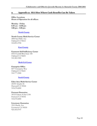 Collaborative and Effective Juvenile Reentry in Alameda County 2010-2015


9       Appendix 9: SSA Sites Where Cash Benefits Can Be Taken

Office Locations
Hours of Operation for all offices:

Monday - Friday
8:30 am - 12:00 pm
1:00 pm - 5:00 pm

        North County

North County Multi-Service Center
2000 San Pablo Ave
Oakland CA 94612
510.891.0700

        East County

Eastmont Self-Sufficiency Center
6955 Foothill Blvd Suite 100
Oakland CA 94605
510.383.5300

        Medi-Cal Center

Enterprise Office
8477 Enterprise Way
Oakland CA 94621
510.777.2300

        South County

Eden Area Multi-Service Center
24100 Amador St
Hayward CA 94544
510.670.6000

Fremont Outstation
39155 Liberty St Ste C330
Fremont CA 94536
510.670.6000

Livermore Outstation
3311 Pacific Ave
Livermore CA 94550
925.455.0747



                                                                                Page 80
 