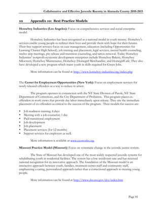 Collaborative and Effective Juvenile Reentry in Alameda County 2010-2015


10        Appendix 10: Best Practice Models

Homeboy Industries (Los Angeles): Focus on comprehensive services and social enterprise
model.

          Homeboy Industries has been recognized as a national model in youth reentry. Homeboy‘s
services enable young people to redirect their lives and provide them with hope for their futures.
Their free support services focus on case management, education (including Opportunities for
Learning Charter High School), job training and placement, legal services, mental health counseling,
twelve step meetings, pre-release and transition counseling, and tattoo removal. Today Homeboy
Industries‘ nonprofit economic development enterprises include Homeboy Bakery, Homeboy
Silkscreen, Homeboy Maintenance, Homeboy/Homegirl Merchandise, and HomegirlCafé, They also
have developed a new program which trains youth in skills required for Green Jobs.

          More information can be found at http://www.homeboy-industries.org/index.php


The Center for Employment Opportunities (New York): Focus on employment services for
newly released offenders as a way to reduce re-arrest.

         The program operates in conjunction with the NY State Division of Parole, NY State
Department of Corrections, and the City Department of Probation. This program places ex-
offenders in work crews that provide day labor immediately upon release. They site the immediate
placement of ex-offenders as critical to the success of the program. Their models for success are:

    Job readiness training; 4 days
    Meeting with a job counselor; 1 day
    Paid transitional employment
    Job development
    Job placement
    Placement services (for 12 months)
    Support services for employers as well.

          More information is available at www.ceoworks.org.

Missouri Practice Model (Missouri): Focus on systematic change in the juvenile justice system.

          The State of Missouri has developed one of the most widely respected juvenile systems for
rehabilitating youth in residential facilities. The system has a low recidivism rate and has received
national recognition for its innovative approach. The foundation of the Missouri model is an
interactive approach between youth, families, treatment center staff and community staff,
emphasizing a caring, personalized approach rather than a correctional approach to treating young
people.

          More information can be found at http://www.dss.mo.gov/dys/index.htm




                                                                                          Page 81
 