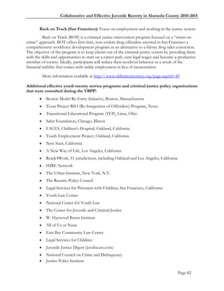 Collaborative and Effective Juvenile Reentry in Alameda County 2010-2015


       Back on Track (San Francisco): Focus on employment and working in the justice system.
          Back on Track (BOT) is a criminal justice intervention program focused on a ―smart on
crime‖ approach. BOT offers first-time, non-violent drug offenders arrested in San Francisco a
comprehensive workforce development program as an alternative to a felony drug sales conviction.
The objective of the program is to keep clients out of the criminal justice system by providing them
with the skills and opportunities to start on a career path, earn legal wages and become a productive
member of society. Ideally, participants will reduce their recidivist behavior as a result of the
financial stability that comes with stable employment in lieu of incarceration.

           More information available at http://www.sfdistrictattorney.org/page.asp?id=49

Additional effective youth reentry service programs and criminal justice policy organizations
that were consulted during the YRPP:
            Boston Model Re-Entry Initiative, Boston, Massachusetts
            Texas Project RIO (Re-Integration of Offenders) Program, Texas
            Transitional Educational Program (TEP), Lima, Ohio
            Safer Foundation, Chicago, Illinois
            FACES, Children‘s Hospital, Oakland, California
            Youth Employment Project, Oakland, California
            New Start, California
            A New Way of Life, Los Angeles, California
            Ready4Work, 11 jurisdictions, including Oakland and Los Angeles, California
            HIRE Network
            The Urban Institute, New York, N.Y.
            The Reentry Policy Council
            Legal Services for Prisoners with Children, San Francisco, California
            Youth Law Center
            National Center for Youth Law
            The Center for Juvenile and Criminal Justice
            W. Haywood Burns Institute
            All of Us or None
            East Bay Community Law Center
            Legal Services for Children
            Juvenile Justice Digest (juvdiscuss.com)
            National Council on Crime and Delinquency
            Justice Policy Institute

                                                                                           Page 82
 