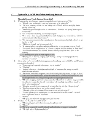 Collaborative and Effective Juvenile Reentry in Alameda County 2010-2015



4        Appendix 4: ACAP Youth Focus Group Results

        Alameda County Youth Reentry Group Q&A
    1.  What does the word success mean to you aside from what you see on T.V.?
          a. ―Handle your business do what you have to do to be successful‖
          b. ―To have your own house, car and taking care of family without worrying about
               getting locked up‖
          c. ―Obtaining gainful employment or a successful…business and giving back to your
               community‖
          d. ―To overcome something, and reach your goal‖
          e. ―You have a main life goal and when you reach that goal and your satisfied with the
               outcome that is what I call success‖
          f. ―To me success means to have an education that continues after high school , to go
               further in life‖
          g. ―Making it through and being somebody‖
          h. ―It mean you happy you have a job you like doing in can provide for your family
          i. ―Success is the accomplishment of a dream or a goal whether its long or short term‖
          j. ―Success means to me, no worries, money, did all your goals, don‘t have to do
               nothing‖
          k. ―Achieving your goals in every aspect of life‖
          l. ―Staying out of trouble, keeping a job making a living, becoming a productive
               member of society‖
    2. Given what you‘ve just said what‘s stopping you from being successful (Who and What are
       your greatest obstacles)?
          a. ―Stress, people lying and trying to get you in trouble‖
          b. ―Nothing‖
          c. ―College education, criminal record and lack of resources for young men with
               misdemeanor offenses‖
          d. ―Probation sometimes stops me, and restitution I gotta pay money so I got to work‖
          e. ―The environment I live in is polluted and filled with violence and distractions. Also
               finance problems, not being able to pay for college might be an issue‖
          f. ―Myself is stopping me from being successful if I don‘t try to achieve my goals in life
               then I‘m not successful the only person that will truly help me in life is myself so
               that‘s who stopping me‖
          g. ―Hanging around the wrong group & trying to be that girl that I dream being‖
          h. ―Just have to put action in not having enough money
          i. ―The only obstacle is laziness. I have to continue to push myself‖
          j. ―School lightweight is stopping me because some of the teachers don‘t care and
               don‘t explain the work. Credits too‖
          k. ―Parole‖
          l. ―My gang involvement, my appearance, my record‖
    3. What do you WANT in your life now?
          a. ―Money, job, cars got to have money, food, house etc‖
          b. ―Money‖
          c. ―To be at peace with myself. A family and to be able to support my family‖
          d. ―My high school diploma and a job‖


                                                                                        Page 61
 