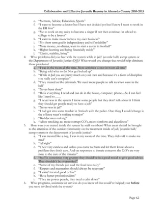Collaborative and Effective Juvenile Reentry in Alameda County 2010-2015


       e. ―Mentors, Advice, Education, Sports‖
       f. ―I want to become a doctor but I have not decided yet but I know I want to work in
           the ER first‖
       g. ―Me to work on my voice to become a singer if not then continue on school to
           college to be a lawyer‖
       h. ―I want to make music in have my own business‖
       i. ―My short term goal is independency and self reliability‖
       j. ―More money, no drama, want to start a career in football‖
       k. ―Higher learning and being financially stable‖
       l. ―Clarity, stability, living‖
4. What problems did you face with the system while in jail/ juvenile hall/ camp system or
   the Department of Juvenile Justice (DJJ)? What would you change that would help eliminate
   those problems?
       a. ―I was in the room all the time. More activities so not in room all time‖
       b. ―Being told what to do. Not get locked up‖
       c. ―While in Jail you are pretty much on your own and because it‘s a form of discipline
           you really can‘t complain‖
       d. ―They treated us like criminals. We need more people to talk to when were in the
           hall‖
       e. ―Never been there‖
       f. ―Have everything I need and can do in the house, computer, phone…So I can feel
           like I need to……
       g. ―I never was in the system I know some people but they don‘t talk about it I think
           they should get people ready to have a job‖
       h. ―Never was in jail‖
       i. ―I had got into some trouble in Antioch with the police. One thing I would change is
           the offense wasn‘t nothing to major‖
       j. ―Bad decision making‖
       k. ―Allow smoking, no more corrupt CO‘s, more comforts and cleanliness‖
5. How were you treated inside the system by staff members? What areas should be brought
   to the attention of the outside community on the treatment inside of jail/ juvenile hall/
   camp system or the department of juvenile justice?
       a. ―I was treated like a dog. I was in my room all the time. They did stuff to make me
           mad‖
       b. ―All right‖
       c. ―Their very careless and unless you come to them and let them know about a
           problem they don‘t care. And on responses to inmate concerns the C.O‘s are very
           slow to the care of the inmates‖
       d. ―Staff is sometimes very grumpy they should be in a good mood to give good advice.
           They shouldn‘t be overworked‖
       e. ―Some of my friends just said the food was nasty‖
       f. ―Respect and mannerism should always be necessary‖
       g. ―I wasn‘t treated good or fair‖
       h. ―Have better professionalism‖
       i. ―They are power people, they need a calm down‖
6. What programs, assistance or services do you know of that could‘ve helped your before
   you were involved with the system?


                                                                                  Page 62
 