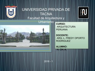 UNIVERSIDAD PRIVADA DE
TACNA
Facultad de Arquitectura y
Urbanismo
CURSO:
ARQUITECTURA
PERUANA
DOCENTE:
ARQ. L. FREDY OPORTO
RODRIGUEZ
ALUMNO:
H. CH. A.
2018 - 1
 