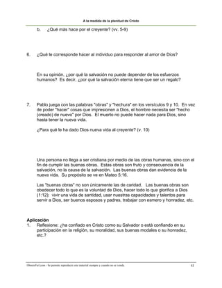 A la medida de la plenitud de Cristo

        b.       ¿Qué más hace por el creyente? (vv. 5-9)




6.      ¿Qué le corresponde hacer al individuo para responder al amor de Dios?



        En su opinión, ¿por qué la salvación no puede depender de los esfuerzos
        humanos? Es decir, ¿por qué la salvación eterna tiene que ser un regalo?




7.      Pablo juega con las palabras "obras" y "hechura" en los versículos 9 y 10. En vez
        de poder "hacer" cosas que impresionen a Dios, el hombre necesita ser "hecho
        (creado) de nuevo" por Dios. El muerto no puede hacer nada para Dios, sino
        hasta tener la nueva vida.

        ¿Para qué le ha dado Dios nueva vida al creyente? (v. 10)




        Una persona no llega a ser cristiana por medio de las obras humanas, sino con el
        fin de cumplir las buenas obras. Estas obras son fruto y consecuencia de la
        salvación, no la causa de la salvación. Las buenas obras dan evidencia de la
        nueva vida. Su propósito se ve en Mateo 5:16.

        Las "buenas obras" no son únicamente las de caridad. Las buenas obras son
        obedecer todo lo que es la voluntad de Dios, hacer todo lo que glorifica a Dios
        (1:12): vivir una vida de santidad, usar nuestras capacidades y talentos para
        servir a Dios, ser buenos esposos y padres, trabajar con esmero y honradez, etc.



Aplicación
1. Reflexione: ¿ha confiado en Cristo como su Salvador o está confiando en su
     participación en la religión, su moralidad, sus buenas modales o su honradez,
     etc.?




ObreroFiel.com - Se permite reproducir este material siempre y cuando no se venda.    12
 
