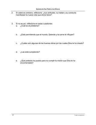 Epístola de San Pablo a los Efesios

2.   Si usted es cristiano, reflexione: ¿sus actitudes, su hablar y su conducta
     manifiestan la nueva vida que ahora tiene?



3.   Si no es así, reflexione en estas cuestiones:
     a. ¿Cuál es el problema?



     b.   ¿Está permitiendo que el mundo, Satanás y la carne le influyan?



     c.   ¿Cuáles son algunas de las buenas obras por las cuales Dios le ha creado?



     d.   ¿Las está cumpliendo?



     e.   ¿Qué pretexto ha puesto para no cumplir la misión que Dios le ha
          encomendado?




13                                                                          Usado con permiso.
 