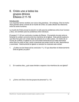 A la medida de la plenitud de Cristo


6. Cristo une a todos los
   grupos étnicos
   Efesios 2:11-16
Introducción
Los creyentes hemos recibido una nueva vida grandiosa. Sin embargo, Dios ha hecho
otras grandes obras a través de la muerte de Cristo, la cuales afectan las relaciones
entre los seres humanos.

La muerte de Cristo provee la solución no sólo para los problemas entre el ser humano
y Dios, sino también para los problemas entre individuos.

El pasaje 2:11-22 son versículos cruciales de Efesios. El propósito de esta carta es
fomentar la unidad y armonía entre los miembros de la Iglesia. Este párrafo explica lo
que Dios hizo para unir a toda clase de persona en un sólo cuerpo. En medio de un
mundo de conflicto, la Iglesia es una comunidad sobrenatural que debe demostrar
cómo Dios ha unido en paz y amor a personas que antes vivían en odio, desconfianza
y enemistad. Históricamente la Iglesia no siempre ha mostrado esta verdad.

1.      ¿Cuáles son las frases de los versículos 11 y 12 que describen el distanciamiento
        entre el gentil y el judío?




2.      En nuestros días, ¿qué cosas tienden a separar a los miembros de una iglesia?




3.      ¿Cómo unió Dios a los dos grupos de personas? (v. 13)




ObreroFiel.com - Se permite reproducir este material siempre y cuando no se venda.      14
 