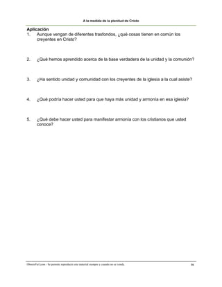 A la medida de la plenitud de Cristo

Aplicación
1. Aunque vengan de diferentes trasfondos, ¿qué cosas tienen en común los
     creyentes en Cristo?



2.      ¿Qué hemos aprendido acerca de la base verdadera de la unidad y la comunión?



3.      ¿Ha sentido unidad y comunidad con los creyentes de la iglesia a la cual asiste?



4.      ¿Qué podría hacer usted para que haya más unidad y armonía en esa iglesia?



5.      ¿Qué debe hacer usted para manifestar armonía con los cristianos que usted
        conoce?




ObreroFiel.com - Se permite reproducir este material siempre y cuando no se venda.     16
 