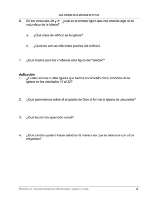 A la medida de la plenitud de Cristo

6.      En los versículos 20 y 21, ¿cuál es la tercera figura que nos enseña algo de la
        naturaleza de la iglesia?


        a.       ¿Qué clase de edificio es la iglesia?


        b.       ¿Quiénes son las diferentes piedras del edificio?



7.      ¿Qué implica para los cristianos esta figura del "templo"?



Aplicación
1. ¿Cuáles son las cuatro figuras que hemos encontrado como símbolos de la
     iglesia en los versículos 16 al 22?




2.      ¿Qué aprendemos sobre el propósito de Dios al formar la iglesia de Jesucristo?




3.      ¿Qué lección ha aprendido usted?




4.      ¿Qué cambio quisiera hacer usted en la manera en que se relaciona con otros
        creyentes?




ObreroFiel.com - Se permite reproducir este material siempre y cuando no se venda.        18
 