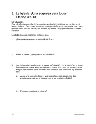 Epístola de San Pablo a los Efesios


8. La Iglesia: ¡Una sorpresa para todos!
   Efesios 3:1-13
Introducción
Este párrafo sigue ampliando la enseñanza sobre la inclusión de los gentiles en el
pueblo de Dios. Esta nueva modalidad en el plan de Dios fue inesperada, tanto para
gentiles como para los judíos y los mismos apóstoles. Hoy aprenderemos cómo lo
supieron.

Lea todo el pasaje meditando en lo que dice.

1.   ¿Por qué estaba preso el apóstol Pablo? (v.1)




2.   Al leer el pasaje, ¿qué palabras sobresalieron?




3.   Una de las palabras claves en el pasaje es "misterio". Un "misterio" en el Nuevo
     Testamento se refiere a una verdad que no había sido conocida en tiempos del
     Antiguo Testamento, y que ahora ha sido revelada. Los versículos 5 y 9 indican
     esto.

     a.   Ahora una pregunta clave: ¿qué versículo en este pasaje nos dice
          exactamente cuál era el misterio que le fue revelado a Pablo?




     b.   Entonces, ¿cuál era el misterio?




19                                                                        Usado con permiso.
 