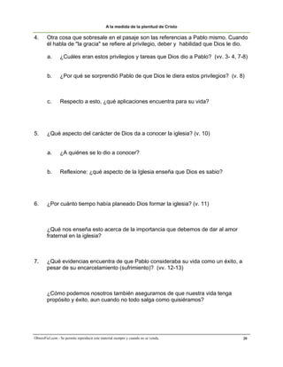 A la medida de la plenitud de Cristo

4.      Otra cosa que sobresale en el pasaje son las referencias a Pablo mismo. Cuando
        él habla de "la gracia" se refiere al privilegio, deber y habilidad que Dios le dio.

        a.       ¿Cuáles eran estos privilegios y tareas que Dios dio a Pablo? (vv. 3- 4, 7-8)


        b.       ¿Por qué se sorprendió Pablo de que Dios le diera estos privilegios? (v. 8)



        c.      Respecto a esto, ¿qué aplicaciones encuentra para su vida?




5.      ¿Qué aspecto del carácter de Dios da a conocer la iglesia? (v. 10)


        a.       ¿A quiénes se lo dio a conocer?


        b.       Reflexione: ¿qué aspecto de la Iglesia enseña que Dios es sabio?




6.      ¿Por cuánto tiempo había planeado Dios formar la iglesia? (v. 11)



        ¿Qué nos enseña esto acerca de la importancia que debemos de dar al amor
        fraternal en la iglesia?



7.      ¿Qué evidencias encuentra de que Pablo consideraba su vida como un éxito, a
        pesar de su encarcelamiento (sufrimiento)? (vv. 12-13)



        ¿Cómo podemos nosotros también asegurarnos de que nuestra vida tenga
        propósito y éxito, aun cuando no todo salga como quisiéramos?




ObreroFiel.com - Se permite reproducir este material siempre y cuando no se venda.          20
 