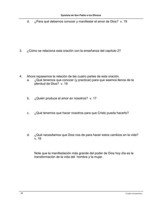 Epístola de San Pablo a los Efesios

     d.   ¿Para qué debemos conocer y manifestar el amor de Dios? v. 19




3.   ¿Cómo se relaciona esta oración con la enseñanza del capítulo 2?




4.   Ahora repasemos la relación de las cuatro partes de esta oración.
     a. ¿Qué tenemos que conocer (y practicar) para que seamos llenos de la
         plenitud de Dios? v. 19



     b.   ¿Quién produce el amor en nosotros? v. 17



     c.   ¿Qué tenemos que hacer nosotros para que Cristo pueda hacerlo?




     d.   ¿Qué necesitamos que Dios nos de para hacer estos cambios en la vida?
          v. 16



          Note que la manifestación más grande del poder de Dios hoy día es la
          transformación de la vida del hombre y la mujer.




23                                                                      Usado con permiso.
 