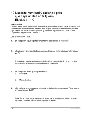 Epístola de San Pablo a los Efesios


10.Necesito humildad y paciencia para
   que haya unidad en la Iglesia
   Efesios 4:1-10
Introducción
Cuándo Pablo habla en el primer versículo de esta sección acerca de la "vocación" o el
"llamamiento" del cristiano se refiere a todo lo que Dios hizo cuando lo llamó a ser su
hijo. Según los primeros tres capítulos, ¿cuáles son algunas de las cosas que el
creyente ha llegado a ser y a tener?

Lea los versículos 1 al 6.

1.   En su opinión, ¿qué significa "andar como es digno de la vocación"?




2.   ¿Cuáles son algunas virtudes y características que deben distinguir al cristiano?
     vv. 2-3



     Tomando en cuenta la enseñanza de Pablo de los capítulos 2 y 3, ¿por qué es
     importante que el cristiano manifieste estas cualidades?



3.   En su opinión, anote qué significa tener:
     a.   Humildad:


     b.    Mansedumbre:



4.   ¿De qué maneras nos ayuda el meditar en la lista de verdades que Pablo incluye
     en los versículos 4 al 6?



     Nota: Pablo no dice que nosotros debemos hacer estas cosas, sino que estas
     verdades que unen a los cristianos ya son un hecho.



25                                                                         Usado con permiso.
 