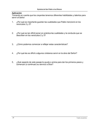 Epístola de San Pablo a los Efesios

Aplicación
Tomando en cuenta que los creyentes tenemos diferentes habilidades y talentos para
servir al Señor:

1.   ¿Por qué es importante guardar las cualidades que Pablo mencionó en los
     versículos 2 y 3?



2.   ¿Por qué es tan difícil poner en práctica las cualidades y la conducta que se
     describen en los versículos 2 y 3?



3.   ¿Cómo podemos comenzar a reflejar estas características?



4.   ¿Por qué les es difícil a algunos cristianos servir en la obra del Señor?



5.   ¿Qué aspecto de este pasaje le ayuda o anima para dar los primeros pasos y
     comenzar (o continuar) su servicio a Dios?




27                                                                           Usado con permiso.
 