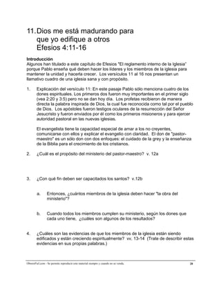 A la medida de la plenitud de Cristo


11. Dios me está madurando para
    que yo edifique a otros
    Efesios 4:11-16
Introducción
Algunos han titulado a este capítulo de Efesios "El reglamento interno de la Iglesia”
porque Pablo enseña qué deben hacer los líderes y los miembros de la iglesia para
mantener la unidad y hacerla crecer. Los versículos 11 al 16 nos presentan un
llamativo cuadro de una iglesia sana y con propósito.

1.      Explicación del versículo 11: En este pasaje Pablo sólo menciona cuatro de los
        dones espirituales. Los primeros dos fueron muy importantes en el primer siglo
        (vea 2:20 y 3:5) pero no se dan hoy día. Los profetas recibieron de manera
        directa la palabra inspirada de Dios, la cual fue reconocida como tal por el pueblo
        de Dios. Los apóstoles fueron testigos oculares de la resurrección del Señor
        Jesucristo y fueron enviados por él como los primeros misioneros y para ejercer
        autoridad pastoral en las nuevas iglesias.

        El evangelista tiene la capacidad especial de amar a los no creyentes,
        comunicarse con ellos y explicar el evangelio con claridad. El don de "pastor-
        maestro" es un sólo don con dos enfoques: el cuidado de la grey y la enseñanza
        de la Biblia para el crecimiento de los cristianos.

2.      ¿Cuál es el propósito del ministerio del pastor-maestro? v. 12a




3.      ¿Con qué fin deben ser capacitados los santos? v.12b


        a.       Entonces, ¿cuántos miembros de la iglesia deben hacer "la obra del
                 ministerio"?


        b.       Cuando todos los miembros cumplen su ministerio, según los dones que
                 cada uno tiene, ¿cuáles son algunos de los resultados?


4.      ¿Cuáles son las evidencias de que los miembros de la iglesia están siendo
        edificados y están creciendo espiritualmente? vv. 13-14 (Trate de describir estas
        evidencias en sus propias palabras.)



ObreroFiel.com - Se permite reproducir este material siempre y cuando no se venda.       28
 