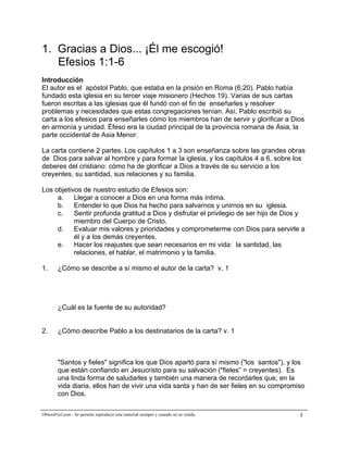 A la medida de la plenitud de Cristo


1. Gracias a Dios... ¡Él me escogió!
   Efesios 1:1-6
Introducción
El autor es el apóstol Pablo, que estaba en la prisión en Roma (6:20). Pablo había
fundado esta iglesia en su tercer viaje misionero (Hechos 19). Varias de sus cartas
fueron escritas a las iglesias que él fundó con el fin de enseñarles y resolver
problemas y necesidades que estas congregaciones tenían. Así, Pablo escribió su
carta a los efesios para enseñarles cómo los miembros han de servir y glorificar a Dios
en armonía y unidad. Éfeso era la ciudad principal de la provincia romana de Asia, la
parte occidental de Asia Menor.

La carta contiene 2 partes. Los capítulos 1 a 3 son enseñanza sobre las grandes obras
de Dios para salvar al hombre y para formar la iglesia, y los capítulos 4 a 6, sobre los
deberes del cristiano: cómo ha de glorificar a Dios a través de su servicio a los
creyentes, su santidad, sus relaciones y su familia.

Los objetivos de nuestro estudio de Efesios son:
     a.    Llegar a conocer a Dios en una forma más íntima.
     b.    Entender lo que Dios ha hecho para salvarnos y unirnos en su iglesia.
     c.    Sentir profunda gratitud a Dios y disfrutar el privilegio de ser hijo de Dios y
           miembro del Cuerpo de Cristo.
     d.    Evaluar mis valores y prioridades y comprometerme con Dios para servirle a
           él y a los demás creyentes.
     e.    Hacer los reajustes que sean necesarios en mi vida: la santidad, las
           relaciones, el hablar, el matrimonio y la familia.

1.      ¿Cómo se describe a sí mismo el autor de la carta? v. 1




        ¿Cuál es la fuente de su autoridad?


2.      ¿Cómo describe Pablo a los destinatarios de la carta? v. 1



        "Santos y fieles" significa los que Dios apartó para sí mismo ("los santos"), y los
        que están confiando en Jesucristo para su salvación ("fieles” = creyentes). Es
        una linda forma de saludarles y también una manera de recordarles que, en la
        vida diaria, ellos han de vivir una vida santa y han de ser fieles en su compromiso
        con Dios.

ObreroFiel.com - Se permite reproducir este material siempre y cuando no se venda.       2
 
