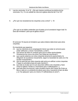 Epístola de San Pablo a los Efesios

5.   Lea los versículos 14 al 16. ¿De qué manera contribuye la práctica de los
     versículos 12 y 13 a la calidad de vida de la iglesia descrita del 14 al 16?




6.   ¿Por qué nos necesitamos los creyentes unos a otros? v. 16




     ¿Por qué no es bíblico pretender que el pastor y/o el consistorio hagan toda “la
     obra del ministerio” para que la iglesia crezca?




     El versículo 16 resume el ministerio que cada cristiano debe tener para otros
     creyentes.

     Es importante que sepamos:
     (1) que los miembros de la congregación tienen que estar en armonía para
          poder edificarse y crecer ("concertado y unido"),
     (2) que hemos de estar en contacto para que en estas oportunidades
          ministremos los unos a los otros ("por todas las coyunturas"),
     (3) que cuando estamos con otros creyentes tenemos la oportunidad y la
          obligación de ayudarnos mutuamente, según la necesidad de cada uno ("se
          ayudan mutuamente"),
     (4) que es esencial que cada creyente esté activo en edificar a otros creyentes
          ("según la actividad propia de cada miembro"),
     (5) que este es el plan por el cual Jesucristo edifica a los creyentes y hace
          crecer la iglesia ("recibe su crecimiento para ir edificándose"), y
     (6) que toda esta convivencia y este ministerio dentro del Cuerpo de Cristo se
          lleva a cabo en un ambiente de afecto para otros, buscando el bien de ellos
          y no “los aplausos” para uno mismo ("ir edificándose en amor").




29                                                                          Usado con permiso.
 