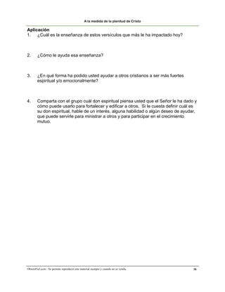 A la medida de la plenitud de Cristo

Aplicación
1. ¿Cuál es la enseñanza de estos versículos que más le ha impactado hoy?



2.      ¿Cómo le ayuda esa enseñanza?



3.      ¿En qué forma ha podido usted ayudar a otros cristianos a ser más fuertes
        espiritual y/o emocionalmente?



4.      Comparta con el grupo cuál don espiritual piensa usted que el Señor le ha dado y
        cómo puede usarlo para fortalecer y edificar a otros. Si le cuesta definir cuál es
        su don espiritual, hable de un interés, alguna habilidad o algún deseo de ayudar,
        que puede servirle para ministrar a otros y para participar en el crecimiento
        mutuo.




ObreroFiel.com - Se permite reproducir este material siempre y cuando no se venda.      30
 