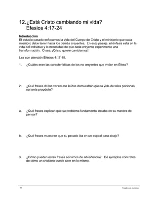 Epístola de San Pablo a los Efesios


12.¿Está Cristo cambiando mi vida?
   Efesios 4:17-24
Introducción
El estudio pasado enfocamos la vida del Cuerpo de Cristo y el ministerio que cada
miembro debe tener hacia los demás creyentes. En este pasaje, el énfasis está en la
vida del individuo y la necesidad de que cada creyente experimente una
transformación. O sea, ¡Cristo quiere cambiarnos!

Lea con atención Efesios 4:17-19.

1.   ¿Cuáles eran las características de los no creyentes que vivían en Éfeso?




2.   ¿Qué frases de los versículos leídos demuestran que la vida de tales personas
     no tenía propósito?




a.   ¿Qué frases explican que su problema fundamental estaba en su manera de
     pensar?




b.   ¿Qué frases muestran que su pecado iba en un espiral para abajo?




3.   ¿Cómo pueden estas frases servirnos de advertencia? Dé ejemplos concretos
     de cómo un cristiano puede caer en lo mismo.




31                                                                        Usado con permiso.
 
