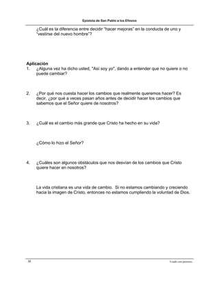 Epístola de San Pablo a los Efesios

     ¿Cuál es la diferencia entre decidir “hacer mejoras” en la conducta de uno y
     “vestirse del nuevo hombre”?




Aplicación
1. ¿Alguna vez ha dicho usted, "Así soy yo", dando a entender que no quiere o no
     puede cambiar?



2.   ¿Por qué nos cuesta hacer los cambios que realmente queremos hacer? Es
     decir, ¿por qué a veces pasan años antes de decidir hacer los cambios que
     sabemos que el Señor quiere de nosotros?



3.   ¿Cuál es el cambio más grande que Cristo ha hecho en su vida?



     ¿Cómo lo hizo el Señor?



4.   ¿Cuáles son algunos obstáculos que nos desvían de los cambios que Cristo
     quiere hacer en nosotros?



     La vida cristiana es una vida de cambio. Si no estamos cambiando y creciendo
     hacia la imagen de Cristo, entonces no estamos cumpliendo la voluntad de Dios.




33                                                                         Usado con permiso.
 