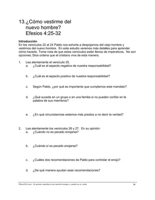 A la medida de la plenitud de Cristo


13.¿Cómo vestirme del
   nuevo hombre?
   Efesios 4:25-32
Introducción
En los versículos 22 al 24 Pablo nos exhorta a despojarnos del viejo hombre y
vestirnos del nuevo hombre. En este estudio veremos más detalles para aprender
cómo hacerlo. Tome nota de que estos versículos están llenos de imperativos. No son
opciones; Dios ordena que el cristiano viva de esta manera.

1.      Lea atentamente el versículo 25.
        a. ¿Cuál es el aspecto negativo de nuestra responsabilidad?


        b.       ¿Cuál es el aspecto positivo de nuestra responsabilidad?


        c.      Según Pablo, ¿por qué es importante que cumplamos este mandato?


        d.      ¿Qué sucede en un grupo o en una familia si no pueden confiar en la
                palabra de sus miembros?



        e.       ¿En qué circunstancias estamos más prestos a no decir la verdad?



2.      Lea atentamente los versículos 26 y 27. En su opinión:
        a. ¿Cuándo no es pecado enojarse?



        b.       ¿Cuándo sí es pecado enojarse?



        c.       ¿Cuáles dos recomendaciones da Pablo para controlar el enojo?


        d.       ¿De qué manera ayudan esas recomendaciones?



ObreroFiel.com - Se permite reproducir este material siempre y cuando no se venda.    34
 