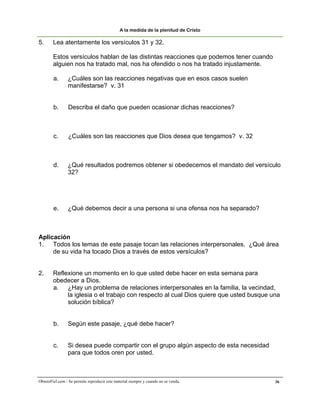 A la medida de la plenitud de Cristo

5.      Lea atentamente los versículos 31 y 32.

        Estos versículos hablan de las distintas reacciones que podemos tener cuando
        alguien nos ha tratado mal, nos ha ofendido o nos ha tratado injustamente.

        a.       ¿Cuáles son las reacciones negativas que en esos casos suelen
                 manifestarse? v. 31


        b.       Describa el daño que pueden ocasionar dichas reacciones?



        c.       ¿Cuáles son las reacciones que Dios desea que tengamos? v. 32



        d.       ¿Qué resultados podremos obtener si obedecemos el mandato del versículo
                 32?




        e.       ¿Qué debemos decir a una persona si una ofensa nos ha separado?



Aplicación
1. Todos los temas de este pasaje tocan las relaciones interpersonales. ¿Qué área
     de su vida ha tocado Dios a través de estos versículos?


2.      Reflexione un momento en lo que usted debe hacer en esta semana para
        obedecer a Dios.
        a. ¿Hay un problema de relaciones interpersonales en la familia, la vecindad,
             la iglesia o el trabajo con respecto al cual Dios quiere que usted busque una
             solución bíblica?


        b.       Según este pasaje, ¿qué debe hacer?


        c.      Si desea puede compartir con el grupo algún aspecto de esta necesidad
                para que todos oren por usted.



ObreroFiel.com - Se permite reproducir este material siempre y cuando no se venda.      36
 