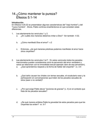 Epístola de San Pablo a los Efesios


14.¿Cómo mantener la pureza?
   Efesios 5:1-14
Introducción
En Efesios 4:25-32 se presentaban algunas características del "viejo hombre" y del
"nuevo hombre". Ahora, Pablo continúa enseñándonos en qué consisten estas
diferencias.

1.   Lea atentamente los versículos 1 y 2.
     a. ¿En cuáles dos maneras debemos imitar a Dios? Ver también 4:32.


     b.   ¿Cómo manifestó Dios el amor? v.2


     c.   Entonces, ¿de qué maneras prácticas podemos manifestar el amor hacia
          otros creyentes?



2.   Lea atentamente los versículos 3 al 7. En estos versículos todos los pecados
     mencionados pueden considerarse como la perversión del amor verdadero y
     varios se relacionan con la inmoralidad sexual (ejemplo claro de esa perversión).
     a. ¿Qué aprendemos respecto a la forma de hablar del creyente? vv. 3-4



     b.   ¿Qué daño causan los chistes con temas sexuales, el vocabulario soez y la
          participación en conversaciones que traten de los pecados sexuales de
          otros (sean o no verdad)?



     c.   ¿Por qué exige Pablo elevar "acciones de gracias" (v. 4) en el contexto que
          trata de los pecados sexuales?




     d.   ¿De qué manera enfatiza Pablo la gravedad de estos pecados para que los
          creyentes los eviten? vv. 5-7




37                                                                         Usado con permiso.
 