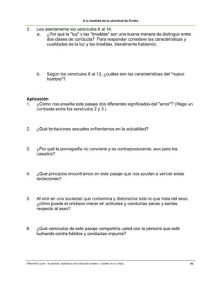 A la medida de la plenitud de Cristo

3.      Lea atentamente los versículos 8 al 14.
        a. ¿Por qué la "luz" y las "tinieblas" son una buena manera de distinguir entre
             dos clases de conducta? Para responder considere las características y
             cualidades de la luz y las tinieblas, literalmente hablando.




        b.       Según los versículos 8 al 12, ¿cuáles son las características del "nuevo
                 hombre"?



Aplicación
1. ¿Cómo nos enseña este pasaje dos diferentes significados del "amor"? (Haga un
     contraste entre los versículos 2 y 3.)



2.      ¿Qué tentaciones sexuales enfrentamos en la actualidad?



3.      ¿Por qué la pornografía no conviene y es contraproducente, aun para los
        casados?



4.      ¿Qué principios encontramos en este pasaje que nos ayudan a vencer estas
        tentaciones?



5.      Al vivir en una sociedad que contamina y distorsiona todo lo que trata del sexo,
        ¿cómo puede el cristiano crecer en actitudes y conductas sanas y santas
        respecto al sexo?



6.      ¿Qué versículos de este pasaje compartiría usted con la persona que esté
        luchando contra hábitos y conductas impuros?




ObreroFiel.com - Se permite reproducir este material siempre y cuando no se venda.          38
 