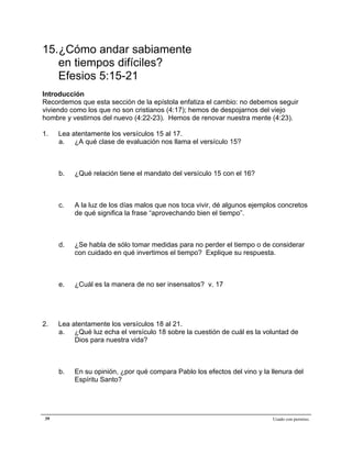 Epístola de San Pablo a los Efesios


15.¿Cómo andar sabiamente
   en tiempos difíciles?
   Efesios 5:15-21
Introducción
Recordemos que esta sección de la epístola enfatiza el cambio: no debemos seguir
viviendo como los que no son cristianos (4:17); hemos de despojarnos del viejo
hombre y vestirnos del nuevo (4:22-23). Hemos de renovar nuestra mente (4:23).

1.   Lea atentamente los versículos 15 al 17.
     a. ¿A qué clase de evaluación nos llama el versículo 15?



     b.   ¿Qué relación tiene el mandato del versículo 15 con el 16?



     c.   A la luz de los días malos que nos toca vivir, dé algunos ejemplos concretos
          de qué significa la frase “aprovechando bien el tiempo”.



     d.   ¿Se habla de sólo tomar medidas para no perder el tiempo o de considerar
          con cuidado en qué invertimos el tiempo? Explique su respuesta.



     e.   ¿Cuál es la manera de no ser insensatos? v. 17




2.   Lea atentamente los versículos 18 al 21.
     a. ¿Qué luz echa el versículo 18 sobre la cuestión de cuál es la voluntad de
          Dios para nuestra vida?



     b.   En su opinión, ¿por qué compara Pablo los efectos del vino y la llenura del
          Espíritu Santo?




39                                                                         Usado con permiso.
 