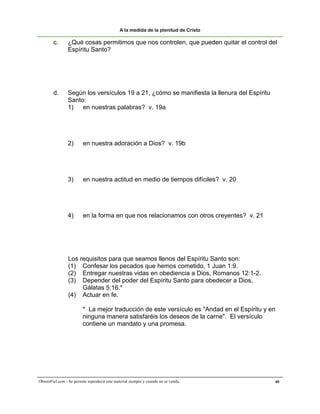 A la medida de la plenitud de Cristo

        c.      ¿Qué cosas permitimos que nos controlen, que pueden quitar el control del
                Espíritu Santo?




        d.       Según los versículos 19 a 21, ¿cómo se manifiesta la llenura del Espíritu
                 Santo:
                 1)   en nuestras palabras? v. 19a




                 2)      en nuestra adoración a Dios? v. 19b




                 3)      en nuestra actitud en medio de tiempos difíciles? v. 20




                 4)      en la forma en que nos relacionamos con otros creyentes? v. 21




                 Los requisitos para que seamos llenos del Espíritu Santo son:
                 (1) Confesar los pecados que hemos cometido, 1 Juan 1:9.
                 (2) Entregar nuestras vidas en obediencia a Dios, Romanos 12:1-2.
                 (3) Depender del poder del Espíritu Santo para obedecer a Dios,
                      Gálatas 5:16.*
                 (4) Actuar en fe.

                         * La mejor traducción de este versículo es "Andad en el Espíritu y en
                         ninguna manera satisfaréis los deseos de la carne". El versículo
                         contiene un mandato y una promesa.




ObreroFiel.com - Se permite reproducir este material siempre y cuando no se venda.           40
 