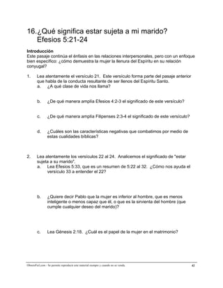 A la medida de la plenitud de Cristo


16.¿Qué significa estar sujeta a mi marido?
   Efesios 5:21-24
Introducción
Este pasaje continúa el énfasis en las relaciones interpersonales, pero con un enfoque
bien específico: ¿cómo demuestra la mujer la llenura del Espíritu en su relación
conyugal?

1.      Lea atentamente el versículo 21. Este versículo forma parte del pasaje anterior
        que habla de la conducta resultante de ser llenos del Espíritu Santo.
        a. ¿A qué clase de vida nos llama?


        b.       ¿De qué manera amplía Efesios 4:2-3 el significado de este versículo?


        c.      ¿De qué manera amplía Filipenses 2:3-4 el significado de este versículo?


        d.       ¿Cuáles son las características negativas que combatimos por medio de
                 estas cualidades bíblicas?



2.      Lea atentamente los versículos 22 al 24. Analicemos el significado de "estar
        sujeta a su marido".
        a. Lea Efesios 5:33, que es un resumen de 5:22 al 32. ¿Cómo nos ayuda el
             versículo 33 a entender el 22?




        b.       ¿Quiere decir Pablo que la mujer es inferior al hombre, que es menos
                 inteligente o menos capaz que él, o que es la sirvienta del hombre (que
                 cumple cualquier deseo del marido)?




        c.       Lea Génesis 2:18. ¿Cuál es el papel de la mujer en el matrimonio?




ObreroFiel.com - Se permite reproducir este material siempre y cuando no se venda.         42
 