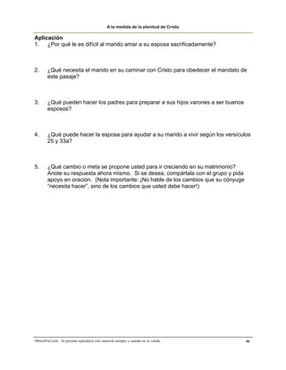 A la medida de la plenitud de Cristo

Aplicación
1. ¿Por qué le es difícil al marido amar a su esposa sacrificadamente?



2.      ¿Qué necesita el marido en su caminar con Cristo para obedecer el mandato de
        este pasaje?



3.      ¿Qué pueden hacer los padres para preparar a sus hijos varones a ser buenos
        esposos?



4.      ¿Qué puede hacer la esposa para ayudar a su marido a vivir según los versículos
        25 y 33a?



5.      ¿Qué cambio o meta se propone usted para ir creciendo en su matrimonio?
        Anote su respuesta ahora mismo. Si se desea, compártala con el grupo y pida
        apoyo en oración. (Nota importante: ¡No hable de los cambios que su cónyuge
        “necesita hacer”, sino de los cambios que usted debe hacer!)




ObreroFiel.com - Se permite reproducir este material siempre y cuando no se venda.    46
 