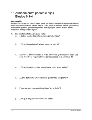 Epístola de San Pablo a los Efesios


18.Armonía entre padres e hijos
   Efesios 6:1-4
Introducción
Pablo continúa con las instrucciones sobre las relaciones interpersonales tocando el
tema de la armonía entre padres e hijos. Para iniciar el estudio, medite: ¿cuál fue la
lección más positiva que usted aprendió de sus propios padres acerca de las
relaciones entre padres e hijos?

1.   Lea atentamente los versículos 1 al 3.
     a. ¿Cuáles son las dos exhortaciones para los hijos?



     b.   ¿Cómo difiere el significado en esos dos verbos?




     c.   Explique la diferencia entre el verbo "obedecer" y el verbo que Pablo usó
          para describir la responsabilidad de las casadas en el versículo 22.




     d.   ¿Cómo demuestra un hijo pequeño que honra a sus padres?




     e.   ¿Cómo demuestra un adolescente que honra a sus padres?




     f.   En su opinión, ¿qué significa la frase "en el Señor"?




     g.   ¿Por qué "es justo" obedecer a los padres?




47                                                                          Usado con permiso.
 