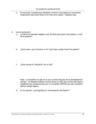 A la medida de la plenitud de Cristo

        h.       El versículo 3 enseña que obedecer y honrar a los padres es una buena
                 preparación para tener éxito en la vida como adulto. Explique esto.




2.      Lea el versículo 4.
        a. ¿Cuál es el mandato negativo que dio Dios para guiar a los padres, y cuál
             es el positivo?




        b.       ¿Qué cosas, que “provocan a ira” a los hijos, suelen hacer los padres?




        c.      ¿Qué incluye la "disciplina" de un hijo?




                 Nota: La disciplina no sólo es lo que sucede después de la desobediencia
                 del hijo. La disciplina bíblica inicia al poner en claro las normas del hogar y
                 establecer las consecuencias por no cumplirlas ANTES que sea necesario
                 aplicar castigo alguno.

        d.       En su opinión, ¿qué significa la "amonestación del Señor"?




ObreroFiel.com - Se permite reproducir este material siempre y cuando no se venda.             48
 