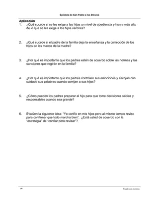 Epístola de San Pablo a los Efesios

Aplicación
1. ¿Qué sucede si se les exige a las hijas un nivel de obediencia y honra más alto
     de lo que se les exige a los hijos varones?



2.   ¿Qué sucede si el padre de la familia deja la enseñanza y la corrección de los
     hijos en las manos de la madre?



3.   ¿Por qué es importante que los padres estén de acuerdo sobre las normas y las
     sanciones que regirán en la familia?



4.   ¿Por qué es importante que los padres controlen sus emociones y escojan con
     cuidado sus palabras cuando corrijan a sus hijos?



5.   ¿Cómo pueden los padres preparar al hijo para que tome decisiones sabias y
     responsables cuando sea grande?



6.   Evalúen la siguiente idea: “Yo confío en mis hijos pero al mismo tiempo reviso
     para confirmar que todo marcha bien”. ¿Está usted de acuerdo con la
     “estrategia” de “confiar pero revisar”?




49                                                                         Usado con permiso.
 