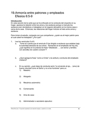 A la medida de la plenitud de Cristo


19.Armonía entre patrones y empleados
   Efesios 6:5-9
Introducción
En esta sección de la carta que se ha enfocado en la conducta del creyente en su
hogar, aparece la relación entre los amos y los esclavos porque a menudo los
esclavos eran domésticos o trabajaban en el negocio del patrón en la misma casa o
cerca de la casa. Entonces, las relaciones del hogar incluían el trato entre amos y
esclavos.

Para iniciar el estudio, comparta con sus compañeros: ¿quién es el mejor patrón para
el cual usted ha trabajado? ¿Por qué?

1.      Lea los versículos 5 al 8.
        a.    Tome en cuenta que el versículo 5 fue dirigido a esclavos que estaban bajo
             la autoridad absoluta de sus amos. Pensando en el empleado de hoy día,
             ¿qué significa en la práctica la frase “Obedeced . . . con temor y temblor,
             con sencillez de vuestro corazón”?



        b.       ¿Qué agrega la frase “como a Cristo” a la actitud y conducta del empleado
                 cristiano?


        c.      En su opinión, ¿qué clase de conducta sería “no sirviendo al ojo... (sino) de
                buena voluntad como al Señor y no a los hombres” para un:
                1) Maestro:


                 2)      Abogado:


                 3)      Mecánico automotriz:


                 4)      Comerciante:


                 5)      Ama de casa:


                 6)      Administrador o secretario ejecutivo:



ObreroFiel.com - Se permite reproducir este material siempre y cuando no se venda.         50
 