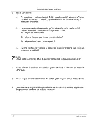 Epístola de San Pablo a los Efesios

2.   Lea el versículo 9.

     a.   En su opinión, ¿qué quería decir Pablo cuando escribió a los amos "haced
          con ellos lo mismo"? Es decir, ¿qué deben tener en común el amo y el
          trabajador cristianos?


     b.   La enseñanza de este versículo, ¿cómo debe afectar la conducta del
          cristiano que tiene personas a su cargo, tales como:
          1) el jefe de una oficina?

          2)    el ama de casa que tiene ayuda doméstica?

          3)    el gerente o dueño de un negocio?


     c.   ¿Cómo afecta este versículo la actitud de cualquier cristiano que ocupe un
          puesto de autoridad?


Aplicación
1. ¿Cuál es la norma más difícil de cumplir para usted en los versículos 5 al 8?



2.   En su opinión, si obedece este pasaje, ¿cómo afectará el ambiente de trabajo?
     ¿Por qué?



3.   El saber que recibirá recompensa del Señor, ¿cómo ayuda al que trabaja bien?



4.   ¿De qué manera ayudaría la aplicación de estas normas a resolver algunos de
     los problemas laborales de nuestra sociedad?




51                                                                        Usado con permiso.
 