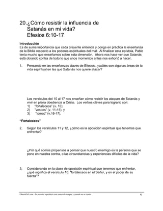 A la medida de la plenitud de Cristo


20.¿Cómo resistir la influencia de
   Satanás en mi vida?
   Efesios 6:10-17
Introducción
Es de suma importancia que cada creyente entienda y ponga en práctica la enseñanza
de la Biblia respecto a los poderes espirituales del mal. Al finalizar esta epístola, Pablo
tenía mucho que enseñarnos sobre esta dimensión. Ahora nos hace ver que Satanás
está obrando contra de todo lo que unos momentos antes nos exhortó a hacer.

1.      Pensando en las enseñanzas claves de Efesios, ¿cuáles son algunas áreas de la
        vida espiritual en las que Satanás nos quiere atacar?




        Los versículos del 10 al 17 nos enseñan cómo resistir los ataques de Satanás y
        vivir en plena obediencia a Cristo. Los verbos claves para lograrlo son:
        1) “fortaleceos” (v. 10);
        2) ”vestíos” (v. 11-15), y
        3)     “tomad” (v.16-17).

“Fortaleceos”

2.      Según los versículos 11 y 12, ¿cómo es la oposición espiritual que tenemos que
        enfrentar?




        ¿Por qué somos propensos a pensar que nuestro enemigo es la persona que se
        pone en nuestra contra, o las circunstancias y experiencias difíciles de la vida?



3.      Considerando en la clase de oposición espiritual que tenemos que enfrentar,
        ¿qué significa el versículo 10: "fortaleceos en el Señor, y en el poder de su
        fuerza"?




ObreroFiel.com - Se permite reproducir este material siempre y cuando no se venda.       52
 