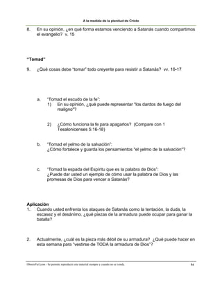 A la medida de la plenitud de Cristo

8.      En su opinión, ¿en qué forma estamos venciendo a Satanás cuando compartimos
        el evangelio? v. 15




“Tomad”

9.      ¿Qué cosas debe “tomar” todo creyente para resistir a Satanás? vv. 16-17




        a.       “Tomad el escudo de la fe”:
                 1) En su opinión, ¿qué puede representar "los dardos de fuego del
                     maligno"?


                 2)      ¿Cómo funciona la fe para apagarlos? (Compare con 1
                         Tesalonicenses 5:16-18)


        b.       “Tomad el yelmo de la salvación”:
                 ¿Cómo fortalece y guarda los pensamientos "el yelmo de la salvación"?



        c.       “Tomad la espada del Espíritu que es la palabra de Dios”:
                 ¿Puede dar usted un ejemplo de cómo usar la palabra de Dios y las
                 promesas de Dios para vencer a Satanás?




Aplicación
1. Cuando usted enfrenta los ataques de Satanás como la tentación, la duda, la
     escasez y el desánimo, ¿qué piezas de la armadura puede ocupar para ganar la
     batalla?



2.      Actualmente, ¿cuál es la pieza más débil de su armadura? ¿Qué puede hacer en
        esta semana para “vestirse de TODA la armadura de Dios”?



ObreroFiel.com - Se permite reproducir este material siempre y cuando no se venda.       54
 