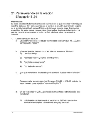 Epístola de San Pablo a los Efesios


21.Perseverando en la oración
   Efesios 6:18-24
Introducción
La clase pasada estudiamos la armadura espiritual con la que debemos vestirnos para
resistir a Satanás. Hoy comenzamos con el tema de la oración, que también es parte
de la armadura espiritual, aunque Pablo no la compara con una pieza de armadura
específica. La razón es que ninguna pieza de armadura funciona sin la oración. La
oración cubre la armadura con el poder de Dios y la hace eficaz para resistir a
Satanás.

1.   Lea los versículos 18 al 20.
     a. La palabra “todo/toda” se ocupa cuatro veces en el versículo 18. ¿Cuáles
          son los cuatro “todos”?



     b.   ¿Qué se aprende de cada “todo” en relación a resistir a Satanás?
          1) “en todo tiempo”:

          2)   “con toda oración y súplica en el Espíritu”:

          3)   “con toda perseverancia”:

          4)   “por todos los santos”:


     c.   ¿De qué manera nos ayuda el Espíritu Santo en nuestra vida de oración?



          Para completar su respuesta, lea Romanos 8:26-27 y 8:12-16. A la luz de
          estos pasajes, ¿qué significa “orar en el Espíritu”?



     d.   En los versículos 19 y 20, ¿qué necesidad manifiesta Pablo respecto a su
          ministerio?


          1)   ¿Qué podemos aprender de la experiencia de Pablo en cuanto a
               compartir el evangelio con nuestros amigos y vecinos?




55                                                                       Usado con permiso.
 