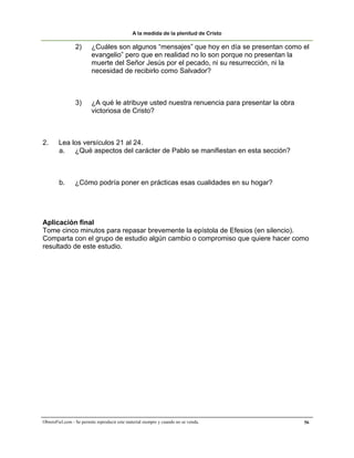 A la medida de la plenitud de Cristo

                 2)      ¿Cuáles son algunos “mensajes” que hoy en día se presentan como el
                         evangelio” pero que en realidad no lo son porque no presentan la
                         muerte del Señor Jesús por el pecado, ni su resurrección, ni la
                         necesidad de recibirlo como Salvador?



                 3)      ¿A qué le atribuye usted nuestra renuencia para presentar la obra
                         victoriosa de Cristo?



2.      Lea los versículos 21 al 24.
        a. ¿Qué aspectos del carácter de Pablo se manifiestan en esta sección?



        b.       ¿Cómo podría poner en prácticas esas cualidades en su hogar?




Aplicación final
Tome cinco minutos para repasar brevemente la epístola de Efesios (en silencio).
Comparta con el grupo de estudio algún cambio o compromiso que quiere hacer como
resultado de este estudio.




ObreroFiel.com - Se permite reproducir este material siempre y cuando no se venda.           56
 
