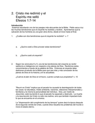 Epístola de San Pablo a los Efesios


2. Cristo me redimió y el
   Espíritu me selló
   Efesios 1:7-14
Introducción
 Estamos estudiando uno de los pasajes más elocuentes de la Biblia. Pablo saca a luz
las muchas bendiciones que el creyente ha recibido y recibirá. Aprendemos que la
salvación de los hombres es una gran obra divina, desde el inicio hasta el final.

1.   ¿Cuáles son dos bendiciones que el creyente ha recibido? v. 7




     a.   ¿Qué le costó a Dios proveer estas bendiciones?



     b.   ¿Qué le costó al creyente?



2.   Según los versículos 8 y 9, una de las bendiciones del creyente es recibir
     sabiduría e inteligencia con respecto a los planes de Dios. Recibimos estos
     conocimientos a través de la palabra de Dios. Entonces el creyente debe
     dedicarse al estudio de la Biblia para que sea más y más conocedor de los
     planes de Dios en la historia y en la actualidad.

     ¿Cuál es el plan de Dios en el futuro, cuando cumpla sus propósitos? v. 10




     "Reunir en Cristo" implica que el pecado ha causado la desintegración de todas
     las cosas: la naturaleza, medio ambiente, naciones, relaciones interpersonales y
     familiares y la misma la personalidad del individuo. Dios, por medio de
     Jesucristo, está reuniendo lo que el pecado ha separado y destruido. La muerte
     y la resurrección de Cristo no sólo nos redime, sino que también impactará todo
     lo que se encuentra en el universo.

     La "dispensación del cumplimiento de los tiempos" quiere decir la época después
     de la segunda venida de Cristo, cuando Dios resuelva los problemas del mundo e
     inicie el estado eterno.


 5                                                                        Usado con permiso.
 